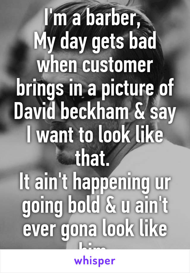 I'm a barber, 
My day gets bad when customer brings in a picture of David beckham & say I want to look like that. 
It ain't happening ur going bold & u ain't ever gona look like him.