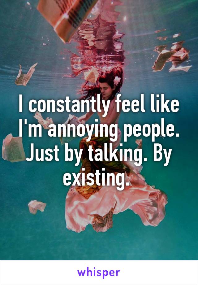 I constantly feel like I'm annoying people. Just by talking. By existing. 