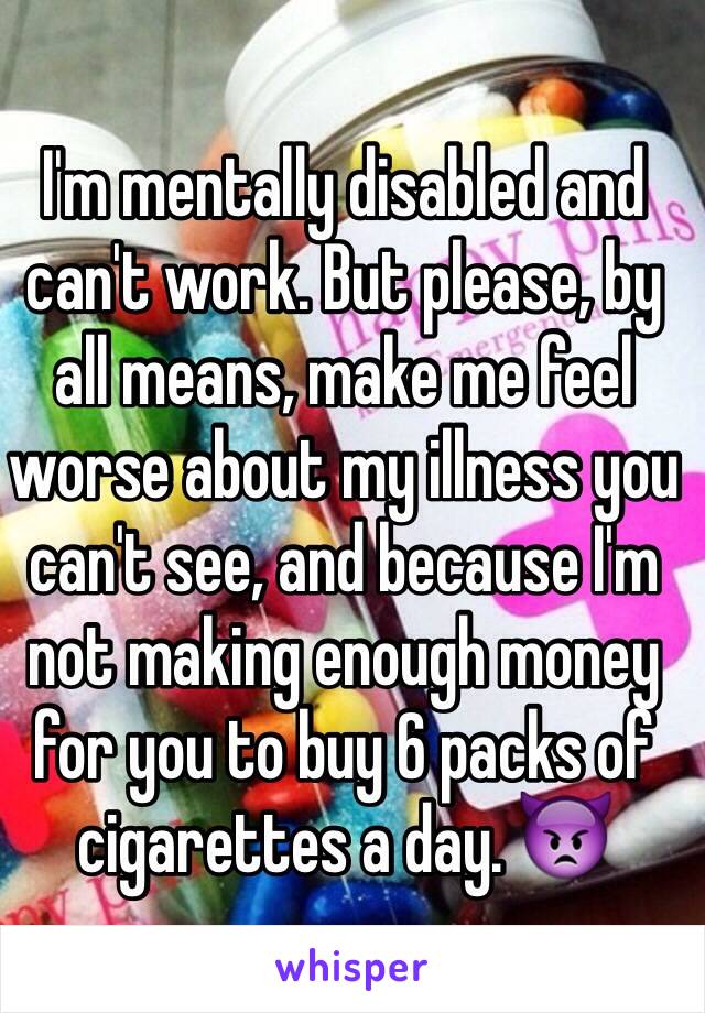 I'm mentally disabled and can't work. But please, by all means, make me feel worse about my illness you can't see, and because I'm not making enough money for you to buy 6 packs of cigarettes a day. 👿