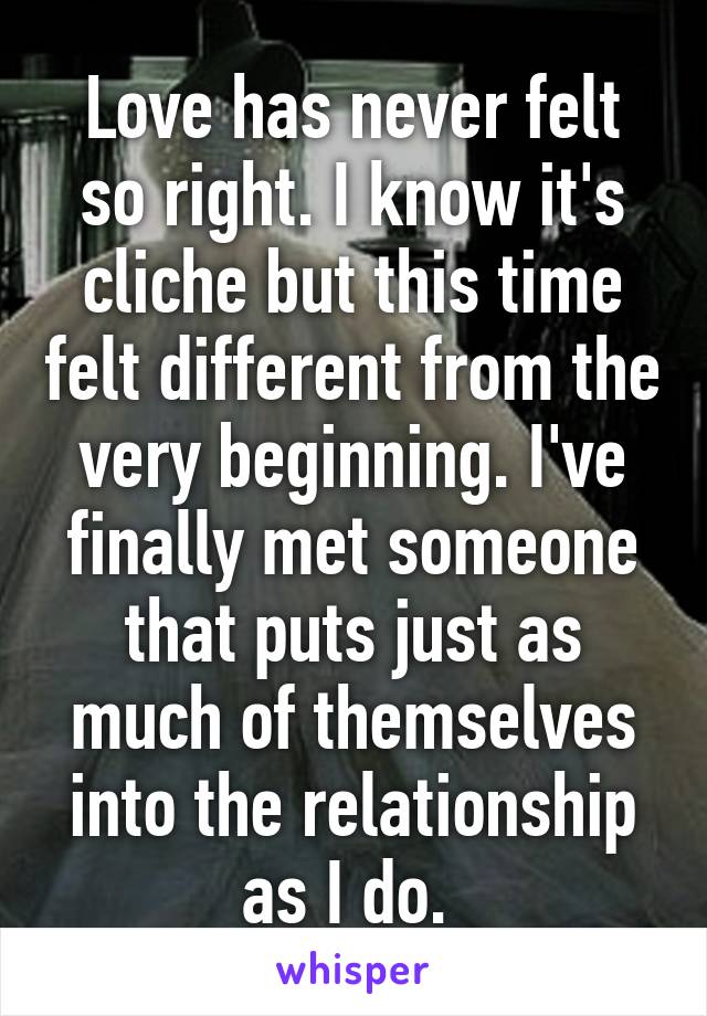 Love has never felt so right. I know it's cliche but this time felt different from the very beginning. I've finally met someone that puts just as much of themselves into the relationship as I do. 