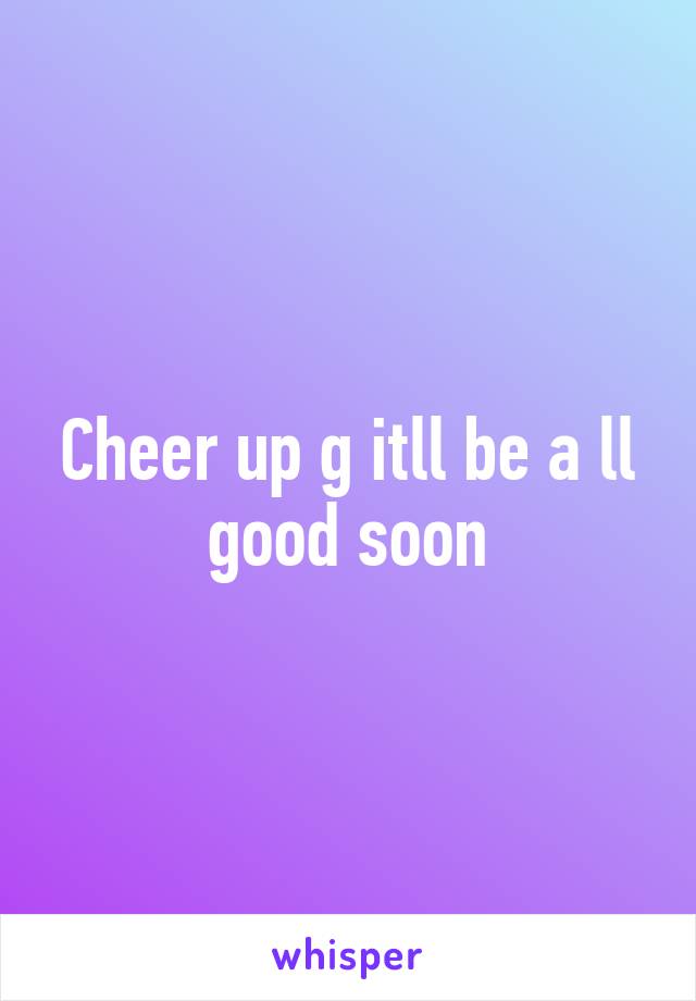 Cheer up g itll be a ll good soon