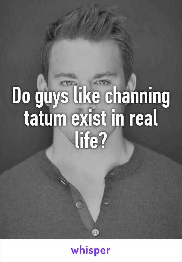 Do guys like channing tatum exist in real life?
