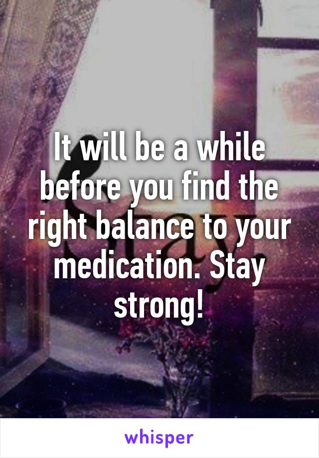 It will be a while before you find the right balance to your medication. Stay strong!