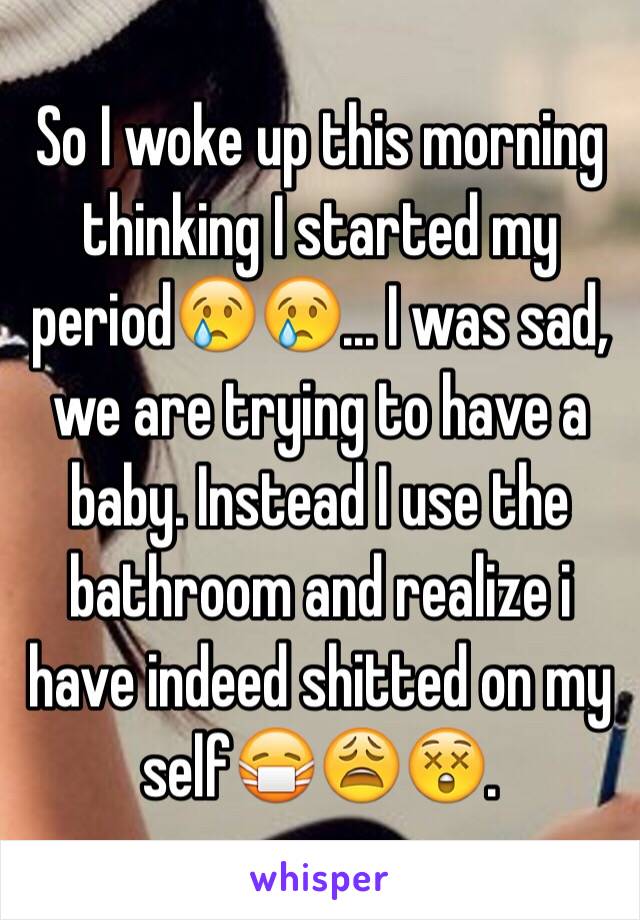 So I woke up this morning thinking I started my period😢😢... I was sad, we are trying to have a baby. Instead I use the bathroom and realize i have indeed shitted on my self😷😩😲. 