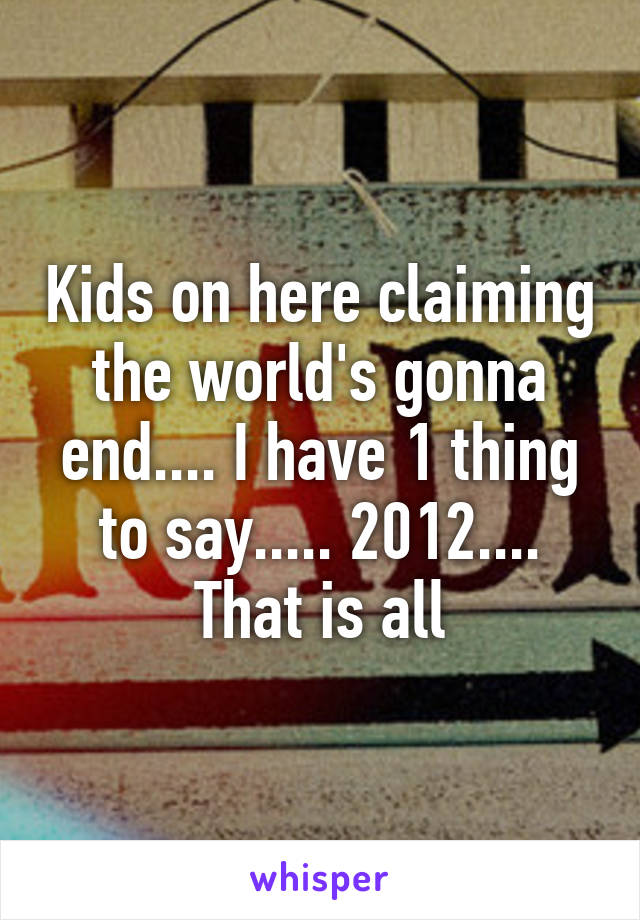 Kids on here claiming the world's gonna end.... I have 1 thing to say..... 2012.... That is all