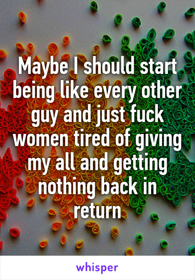 Maybe I should start being like every other guy and just fuck women tired of giving my all and getting nothing back in return