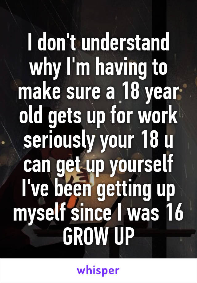 I don't understand why I'm having to make sure a 18 year old gets up for work seriously your 18 u can get up yourself I've been getting up myself since I was 16 GROW UP