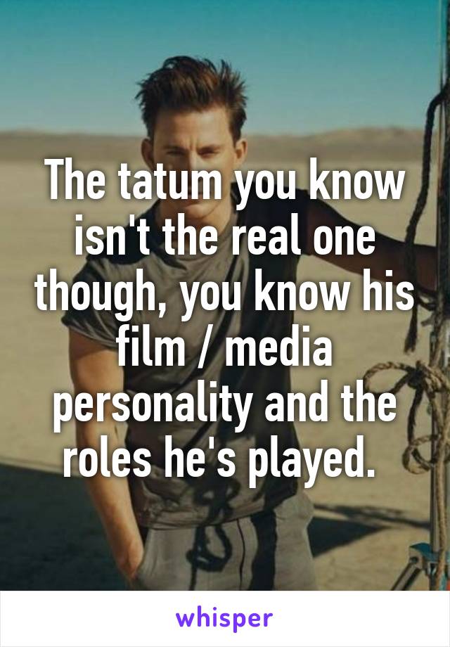 The tatum you know isn't the real one though, you know his film / media personality and the roles he's played. 