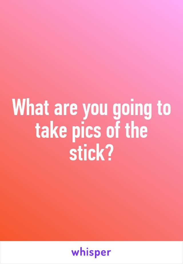 What are you going to take pics of the stick?