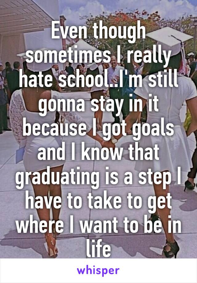 Even though sometimes I really hate school..I'm still gonna stay in it because I got goals and I know that graduating is a step I have to take to get where I want to be in life