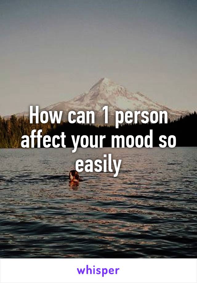 How can 1 person affect your mood so easily