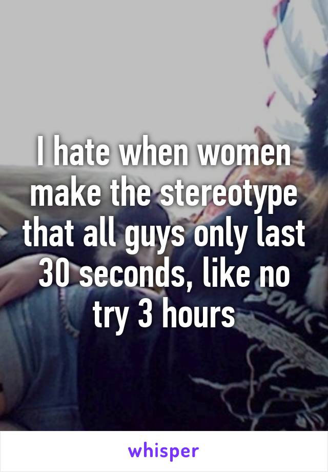 I hate when women make the stereotype that all guys only last 30 seconds, like no try 3 hours