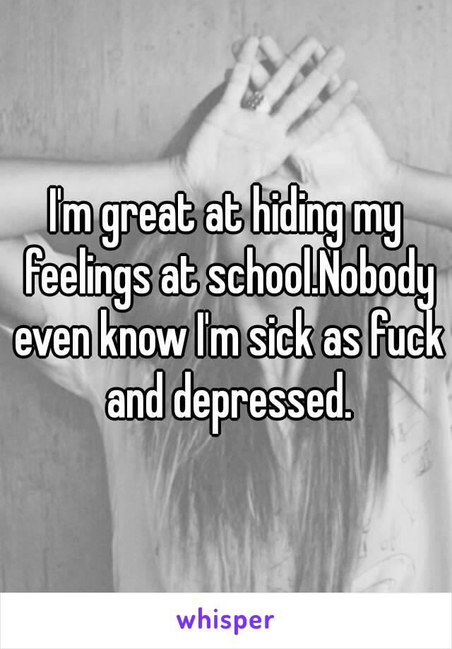 I'm great at hiding my feelings at school.Nobody even know I'm sick as fuck and depressed.