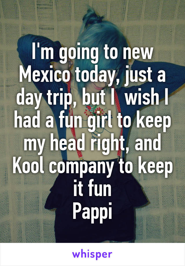 I'm going to new Mexico today, just a day trip, but I  wish I had a fun girl to keep my head right, and Kool company to keep it fun
Pappi