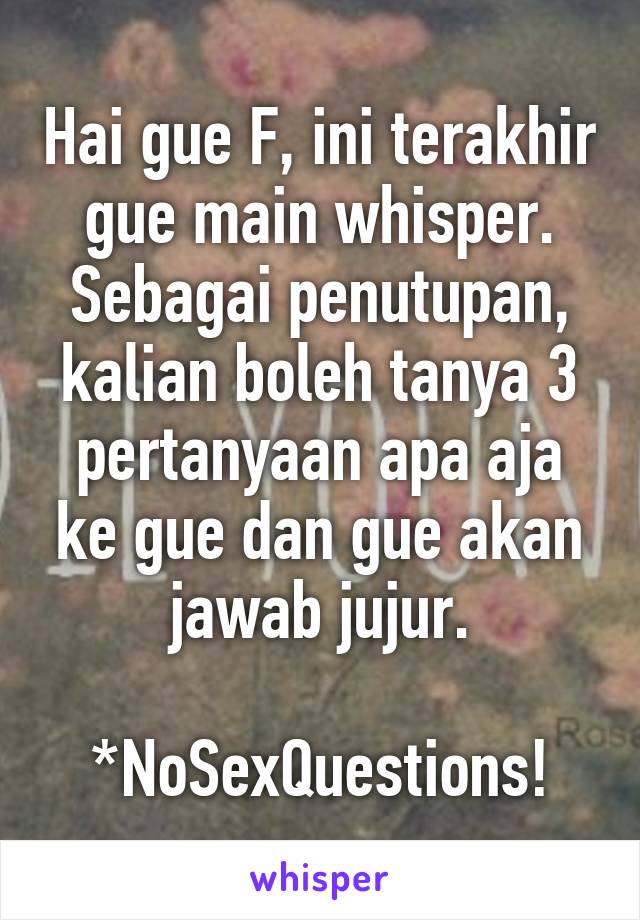 Hai gue F, ini terakhir gue main whisper. Sebagai penutupan, kalian boleh tanya 3 pertanyaan apa aja ke gue dan gue akan jawab jujur.

*NoSexQuestions!