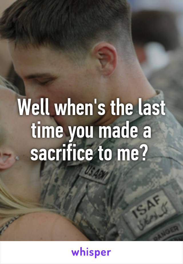 Well when's the last time you made a sacrifice to me? 