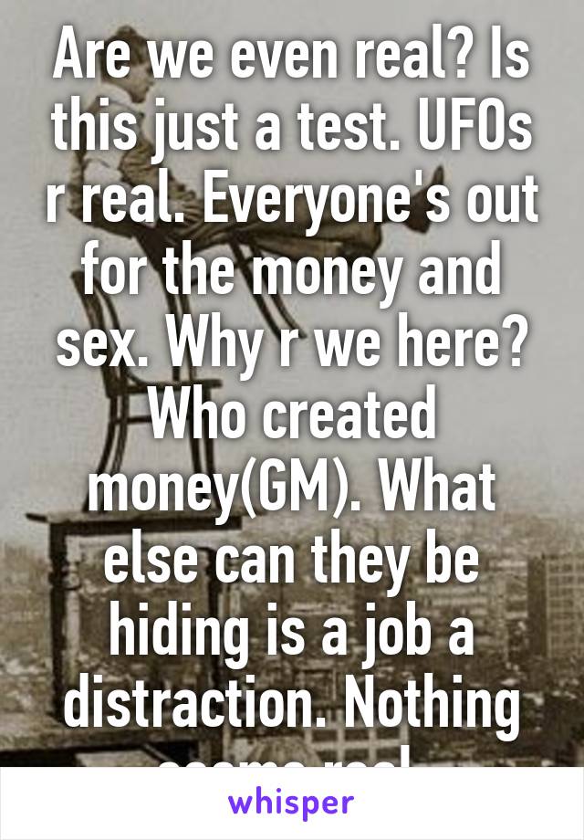 Are we even real? Is this just a test. UFOs r real. Everyone's out for the money and sex. Why r we here? Who created money(GM). What else can they be hiding is a job a distraction. Nothing seems real 