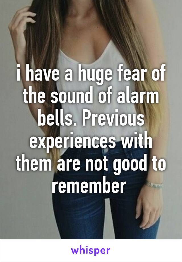 i have a huge fear of the sound of alarm bells. Previous experiences with them are not good to remember 