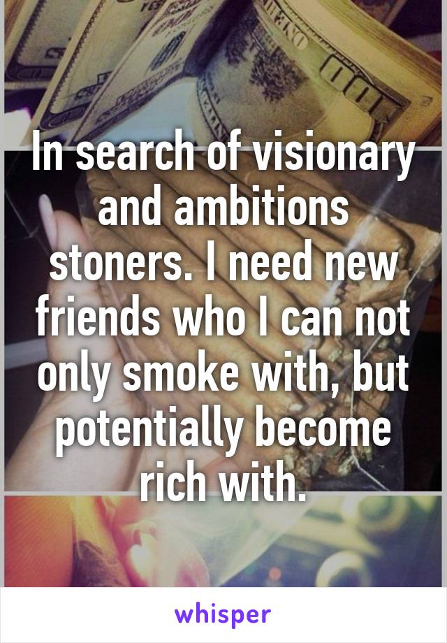 In search of visionary and ambitions stoners. I need new friends who I can not only smoke with, but potentially become rich with.