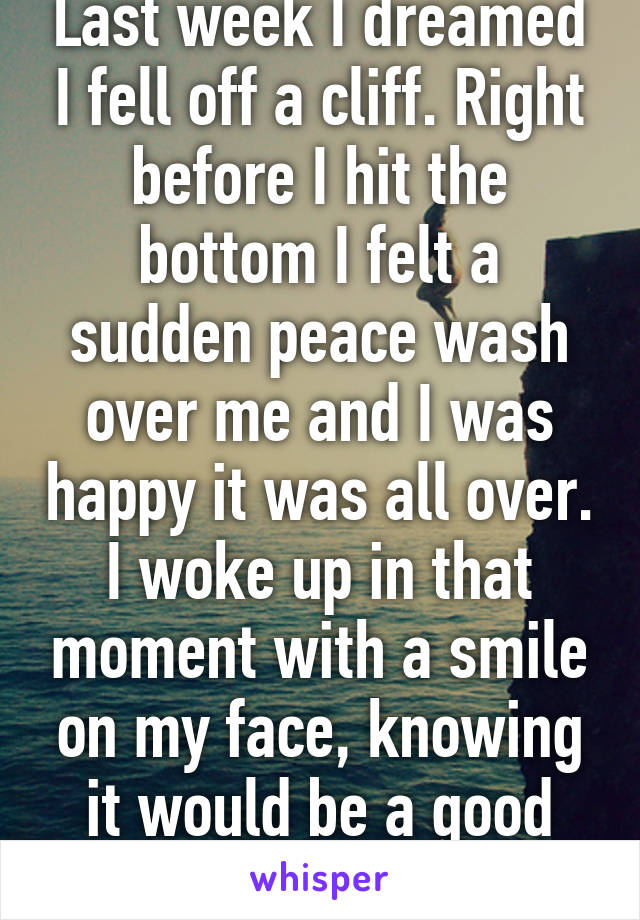 Last week I dreamed I fell off a cliff. Right before I hit the bottom I felt a sudden peace wash over me and I was happy it was all over. I woke up in that moment with a smile on my face, knowing it would be a good day. 