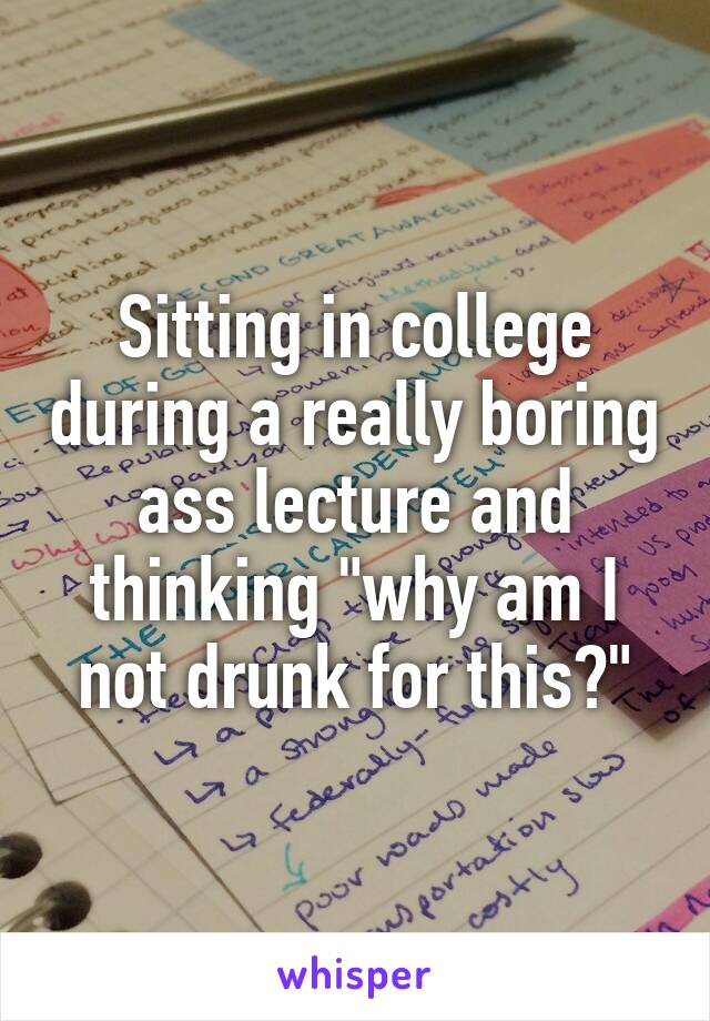 Sitting in college during a really boring ass lecture and thinking "why am I not drunk for this?"