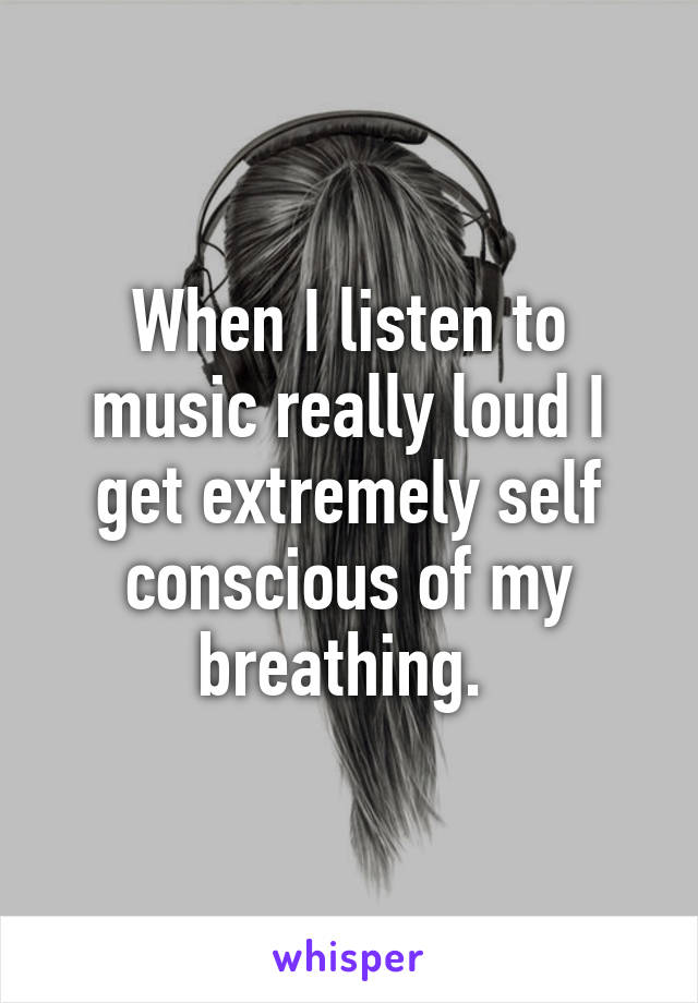 When I listen to music really loud I get extremely self conscious of my breathing. 