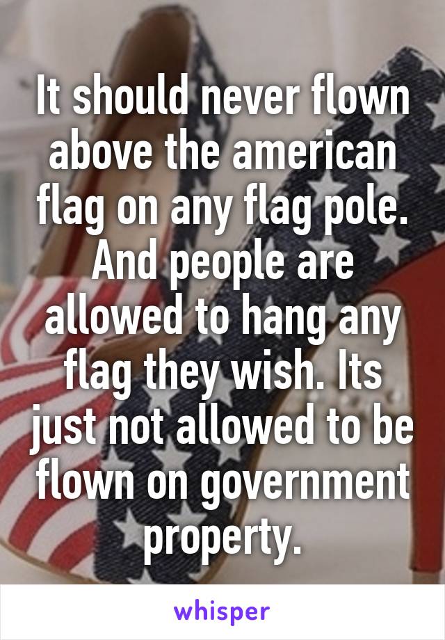 It should never flown above the american flag on any flag pole. And people are allowed to hang any flag they wish. Its just not allowed to be flown on government property.