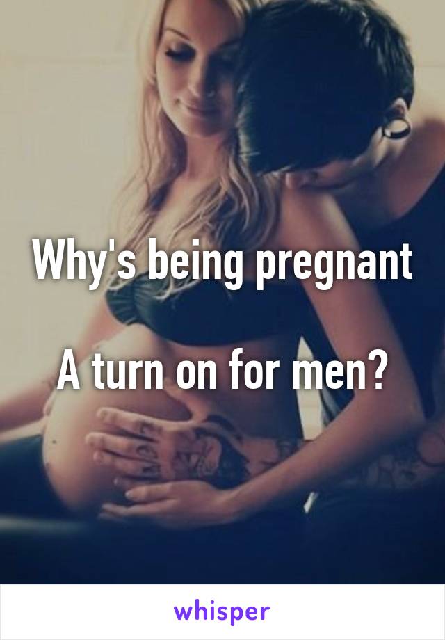 Why's being pregnant 
A turn on for men?