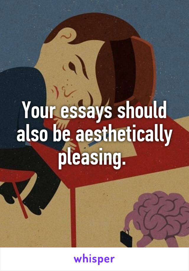 Your essays should also be aesthetically pleasing. 