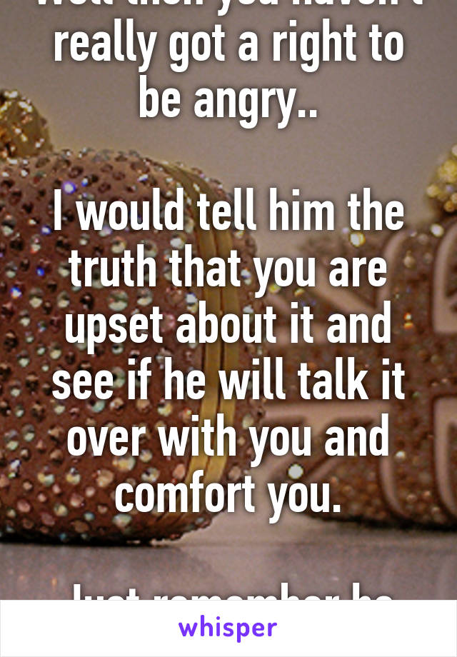 Well then you haven't really got a right to be angry..

I would tell him the truth that you are upset about it and see if he will talk it over with you and comfort you.

Just remember he choose you.