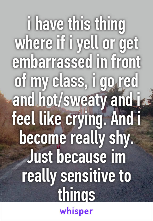 i have this thing where if i yell or get embarrassed in front of my class, i go red and hot/sweaty and i feel like crying. And i become really shy. Just because im really sensitive to things