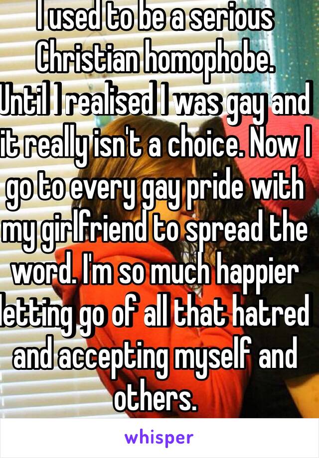 I used to be a serious Christian homophobe.
Until I realised I was gay and it really isn't a choice. Now I go to every gay pride with my girlfriend to spread the word. I'm so much happier letting go of all that hatred and accepting myself and others.