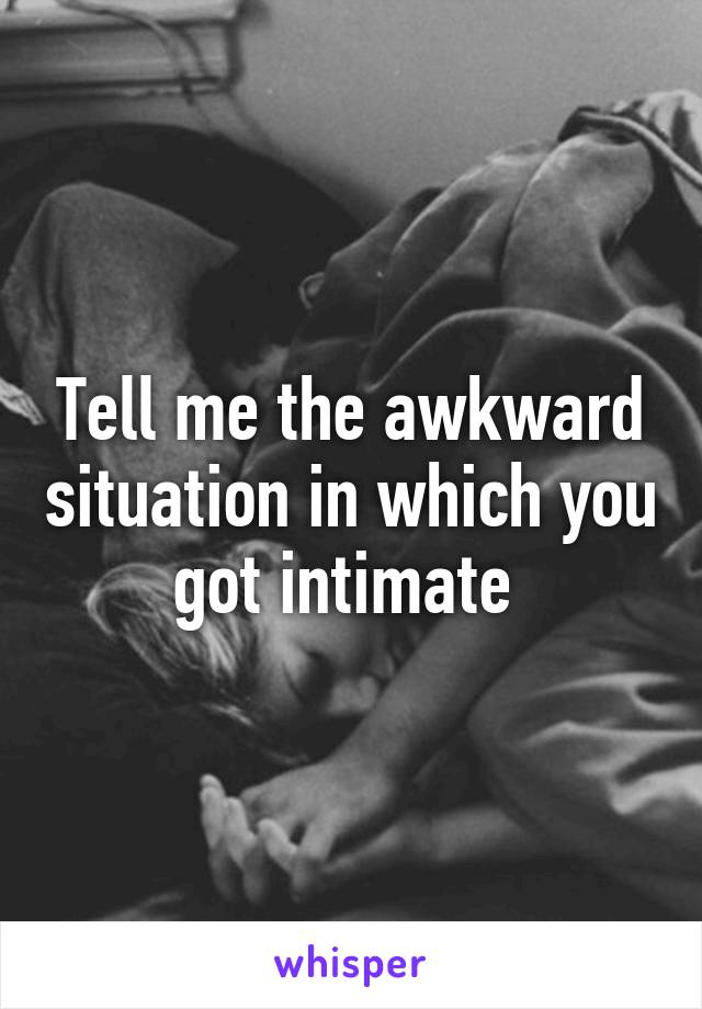 Tell me the awkward situation in which you got intimate 