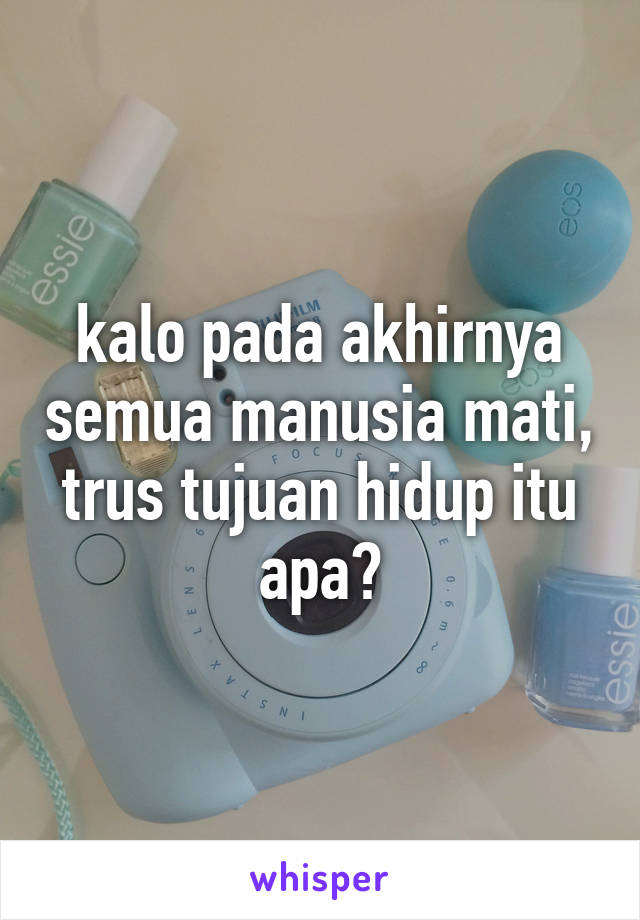 kalo pada akhirnya semua manusia mati, trus tujuan hidup itu apa?