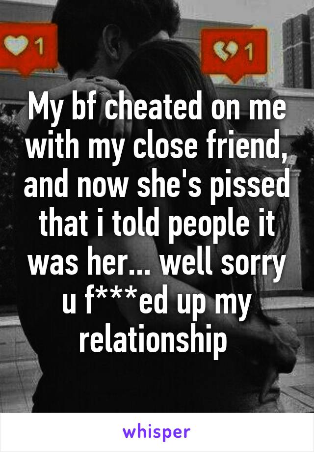 My bf cheated on me with my close friend, and now she's pissed that i told people it was her... well sorry u f***ed up my relationship 