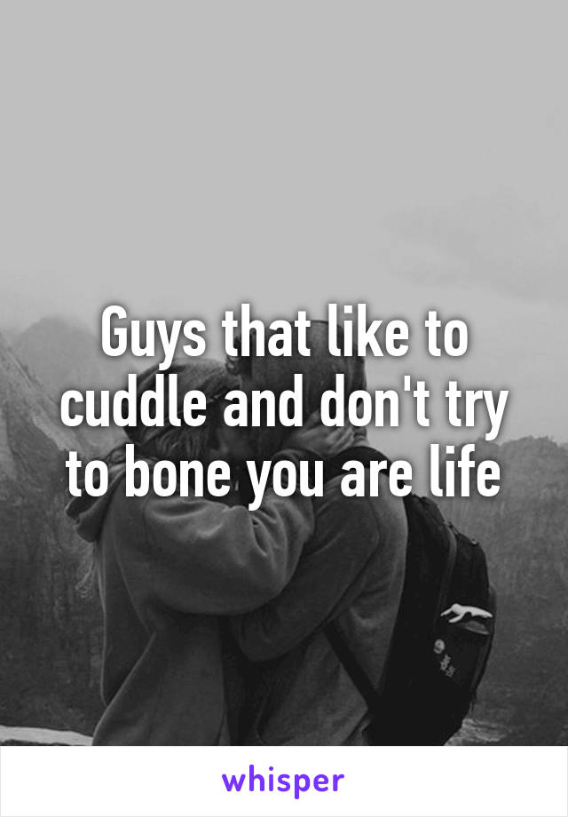 Guys that like to cuddle and don't try to bone you are life