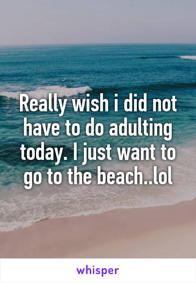 Really wish i did not have to do adulting today. I just want to go to the beach..lol