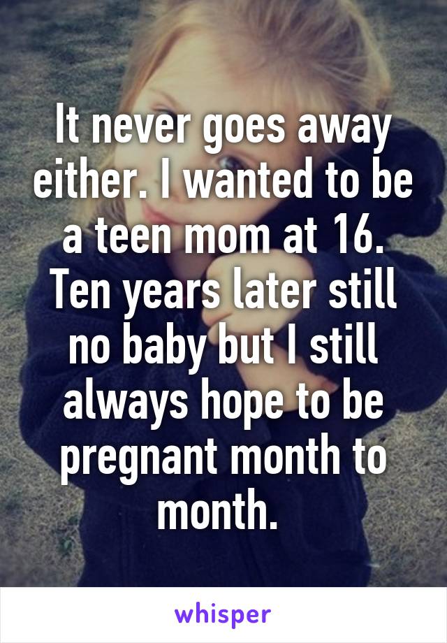 It never goes away either. I wanted to be a teen mom at 16. Ten years later still no baby but I still always hope to be pregnant month to month. 