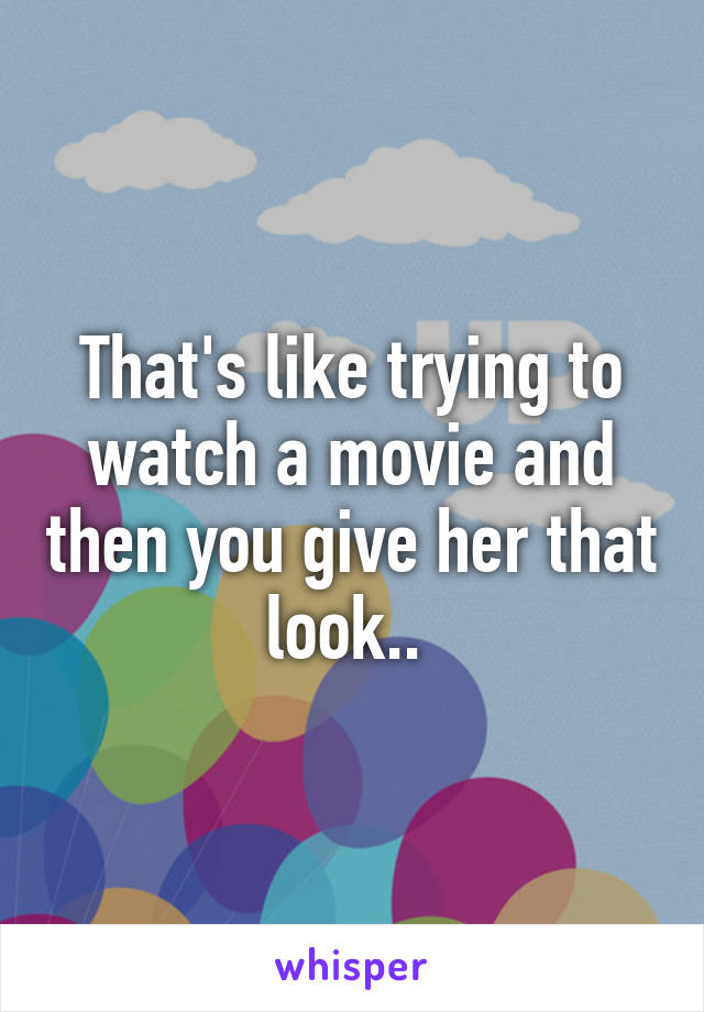 That's like trying to watch a movie and then you give her that look.. 