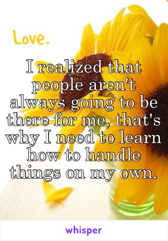 I realized that people aren't always going to be there for me, that's why I need to learn how to handle things on my own. 