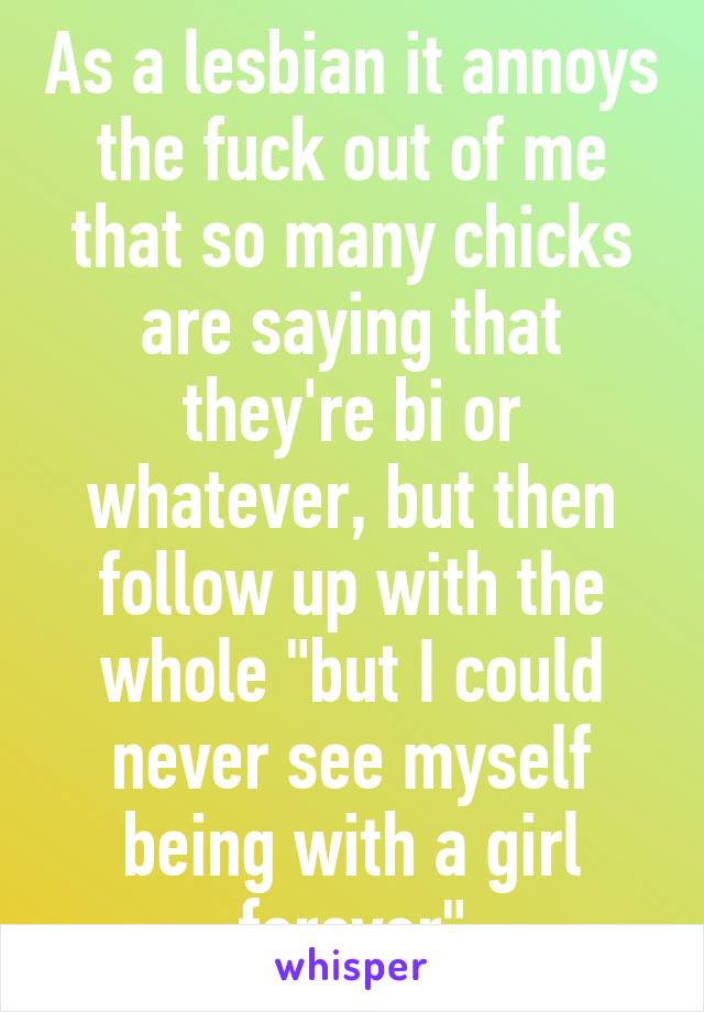 As a lesbian it annoys the fuck out of me that so many chicks are saying that they're bi or whatever, but then follow up with the whole "but I could never see myself being with a girl forever"