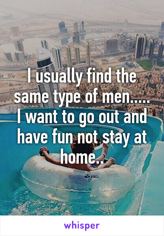 I usually find the same type of men..... I want to go out and have fun not stay at home..