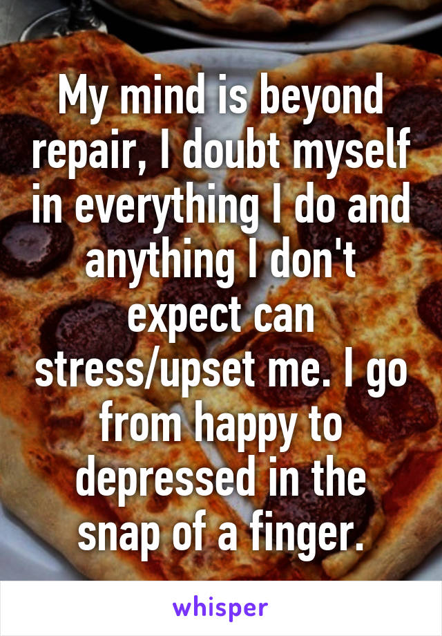 My mind is beyond repair, I doubt myself in everything I do and anything I don't expect can stress/upset me. I go from happy to depressed in the snap of a finger.