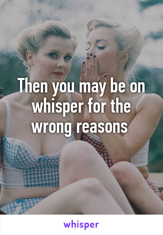 Then you may be on whisper for the wrong reasons 
