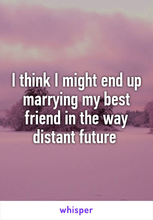 I think I might end up marrying my best friend in the way distant future 