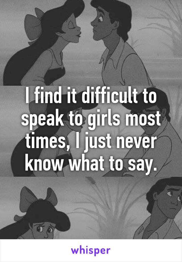 I find it difficult to speak to girls most times, I just never know what to say.