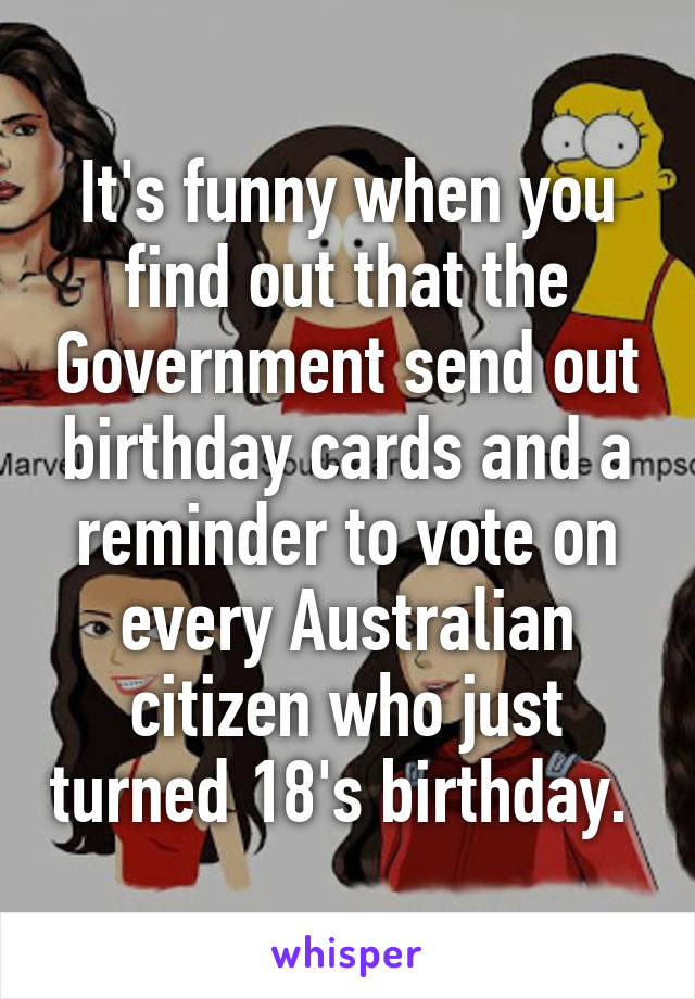 It's funny when you find out that the Government send out birthday cards and a reminder to vote on every Australian citizen who just turned 18's birthday. 