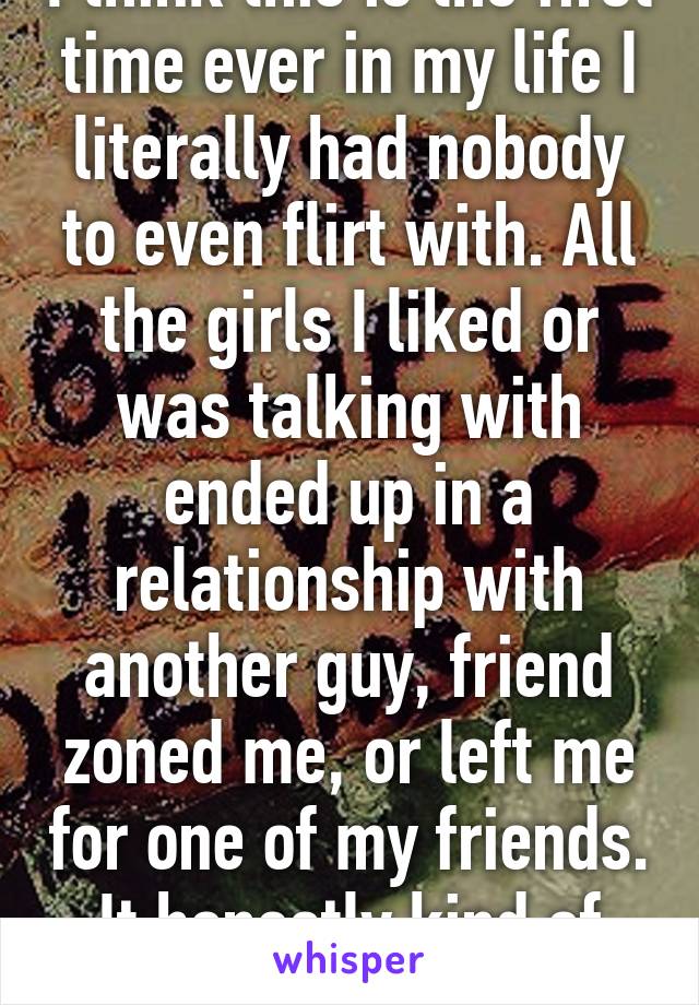 I think this is the first time ever in my life I literally had nobody to even flirt with. All the girls I liked or was talking with ended up in a relationship with another guy, friend zoned me, or left me for one of my friends. It honestly kind of hurts