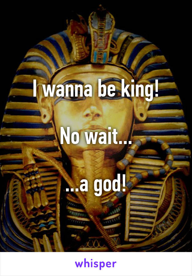 I wanna be king!

No wait...

...a god!