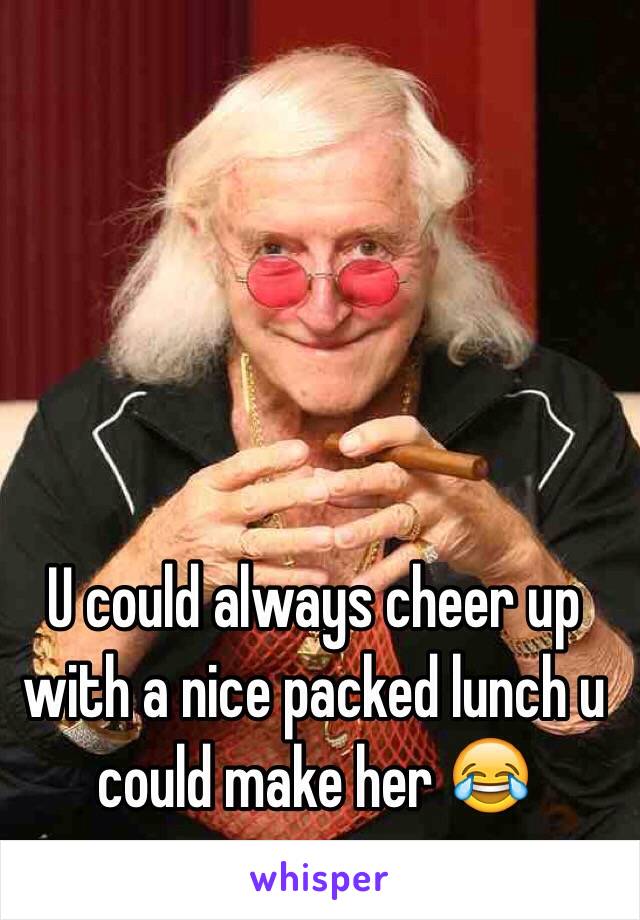 U could always cheer up with a nice packed lunch u could make her 😂